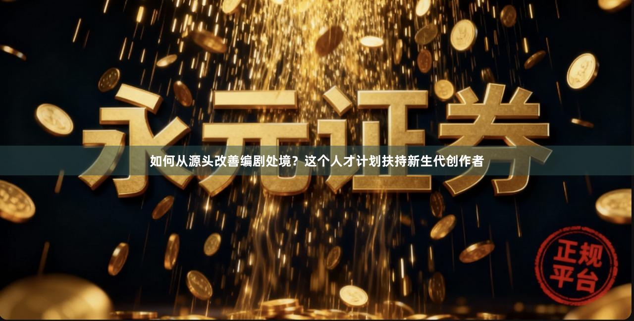 如何从源头改善编剧处境？这个人才计划扶持新生代创作者