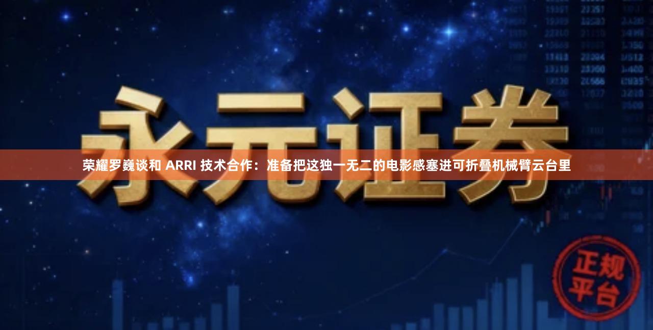 荣耀罗巍谈和 ARRI 技术合作：准备把这独一无二的电影感塞进可折叠机械臂云台里