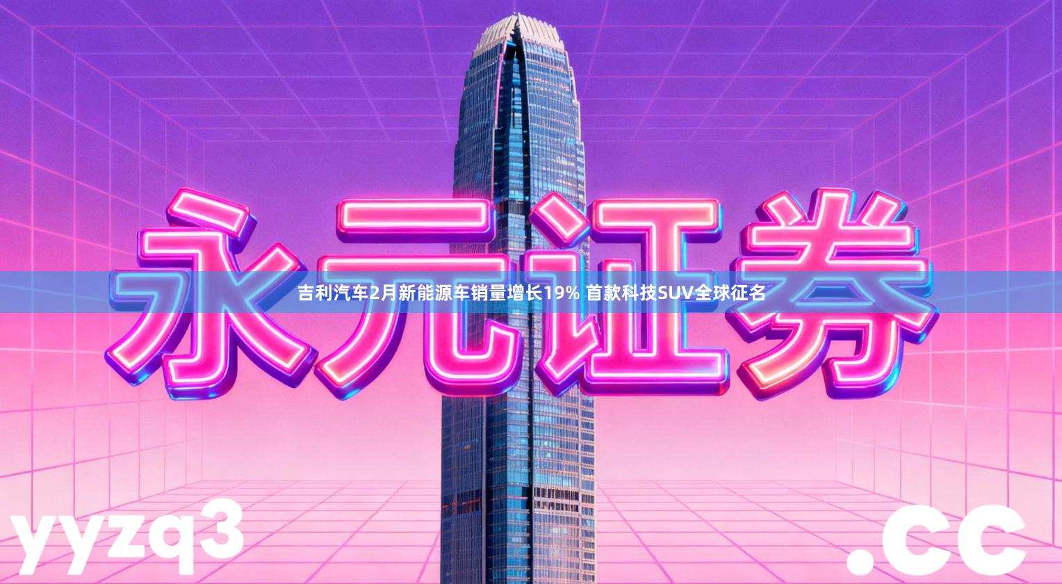 吉利汽车2月新能源车销量增长19% 首款科技SUV全球征名